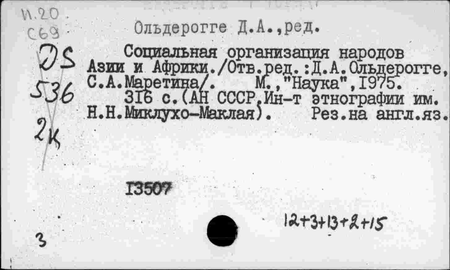 ﻿\\Л0 .

Олъдерогге Д.А.,ред.
Социальная организация народов Азии и Африки./Отв.ред. :Д.А.Ольдерогге, С.А.Маретина/. М.,"Наука",1975;
316 с.(АН СССР.Ин-т этнографии им. Н.Н.Миклухо-Маклая).	Рез.на англ.яз.
